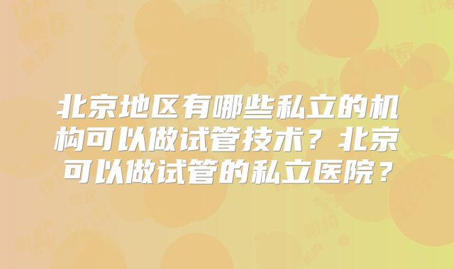 北京地区有哪些私立的机构可以做试管技术？北京可以做试管的私立医院？