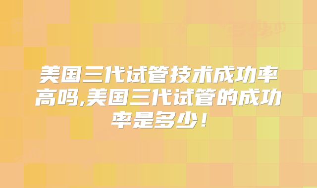 美国三代试管技术成功率高吗,美国三代试管的成功率是多少！