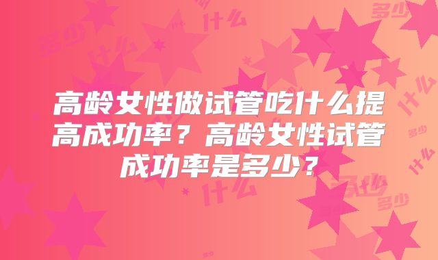 高龄女性做试管吃什么提高成功率？高龄女性试管成功率是多少？