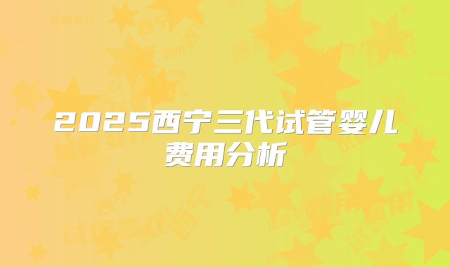 2025西宁三代试管婴儿费用分析