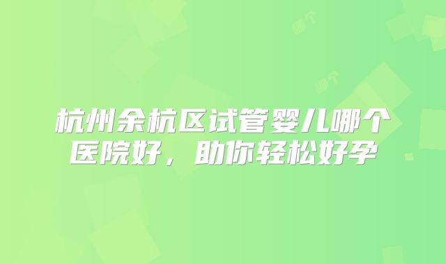 杭州余杭区试管婴儿哪个医院好,助你轻松好孕