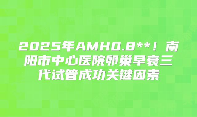 2025年AMH0.8**！南阳市中心医院卵巢早衰三代试管成功关键因素