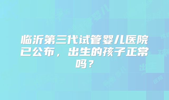 临沂第三代试管婴儿医院已公布，出生的孩子正常吗？
