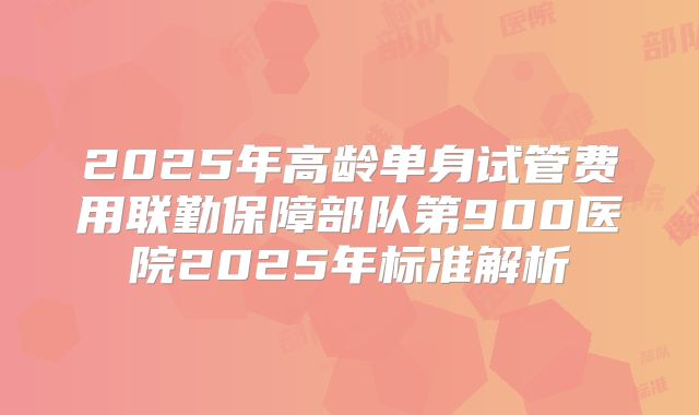 2025年高龄单身试管费用联勤保障部队第900医院2025年标准解析