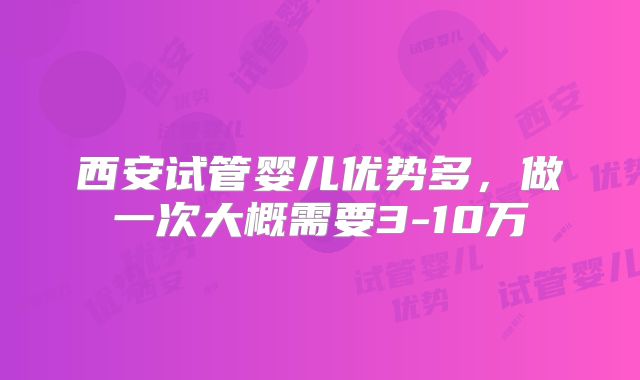 西安试管婴儿优势多，做一次大概需要3-10万