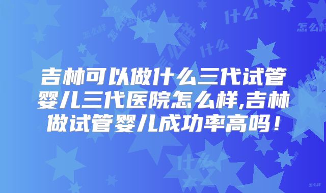 吉林可以做什么三代试管婴儿三代医院怎么样,吉林做试管婴儿成功率高吗！