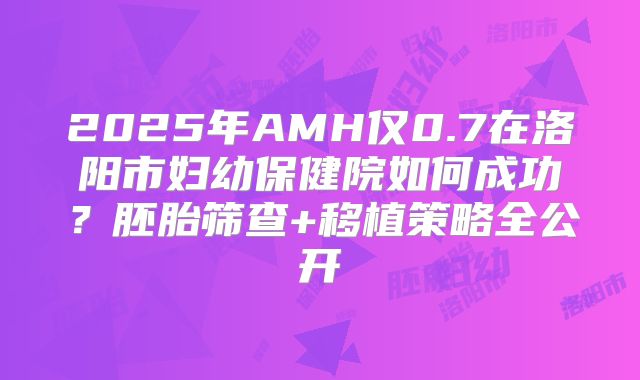 2025年AMH仅0.7在洛阳市妇幼保健院如何成功？胚胎筛查+移植策略全公开