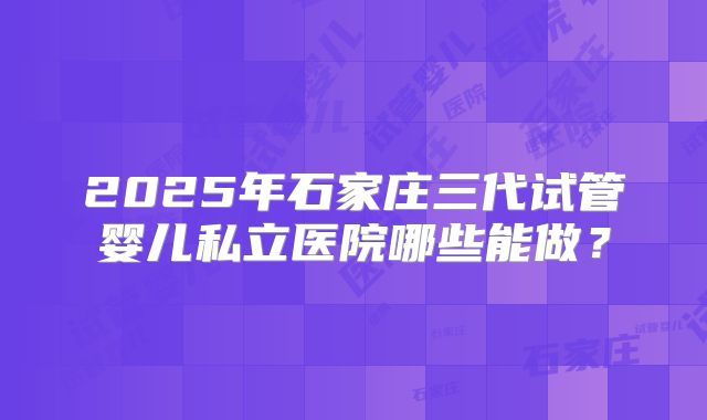 2025年石家庄三代试管婴儿私立医院哪些能做?