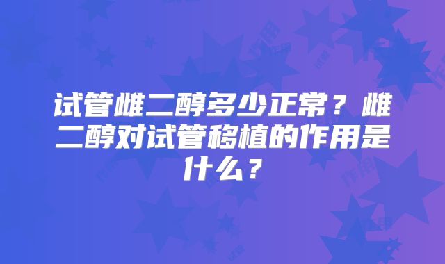 试管雌二醇多少正常？雌二醇对试管移植的作用是什么？