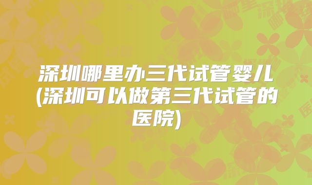 深圳哪里办三代试管婴儿(深圳可以做第三代试管的医院)