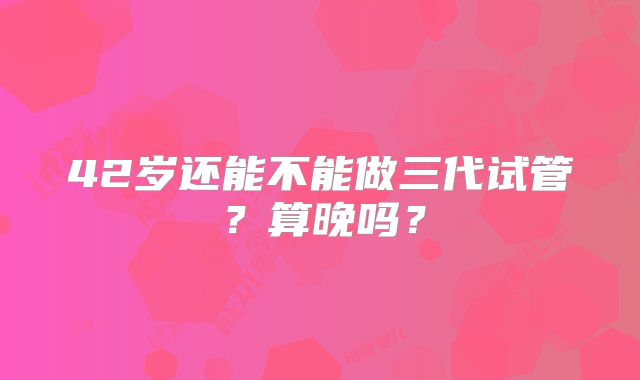 42岁还能不能做三代试管？算晚吗？