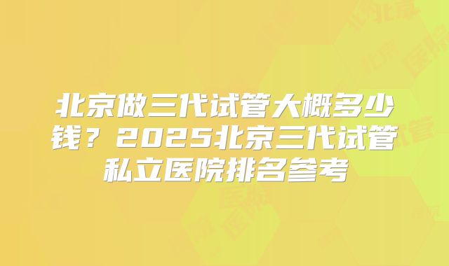 北京做三代试管大概多少钱？2025北京三代试管私立医院排名参考