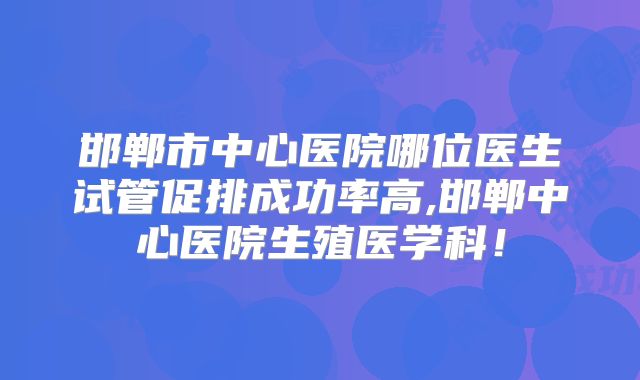 邯郸市中心医院哪位医生试管促排成功率高,邯郸中心医院生殖医学科！
