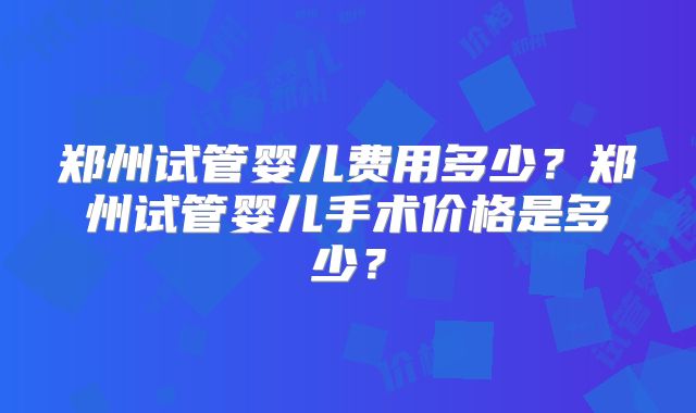 郑州试管婴儿费用多少？郑州试管婴儿手术价格是多少？
