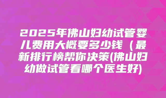 2025年佛山妇幼试管婴儿费用大概要多少钱(最新排行榜帮你决策(佛山妇幼做试管看哪个医生好)