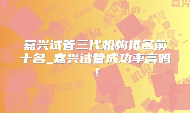 嘉兴试管三代机构排名前十名_嘉兴试管成功率高吗!