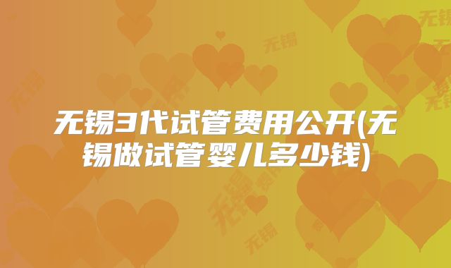 无锡3代试管费用公开(无锡做试管婴儿多少钱)