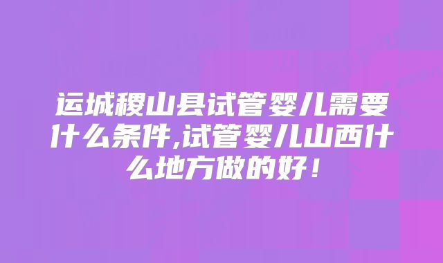 运城稷山县试管婴儿需要什么条件,试管婴儿山西什么地方做的好！