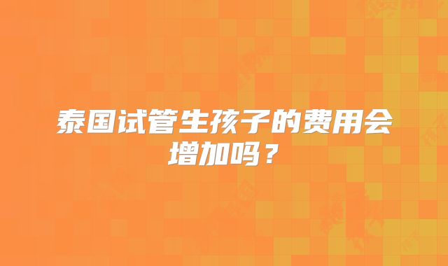 泰国试管生孩子的费用会增加吗？