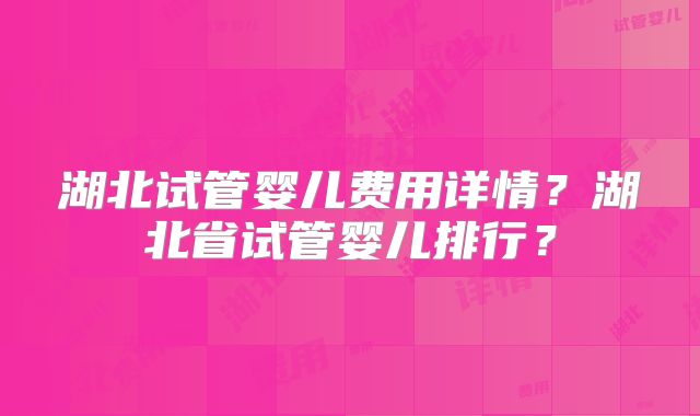 湖北试管婴儿费用详情？湖北省试管婴儿排行？