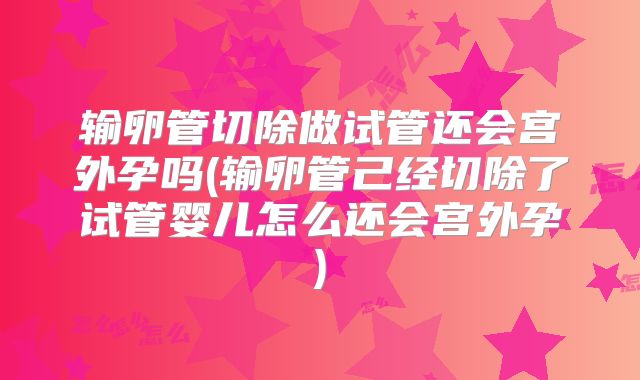 输卵管切除做试管还会宫外孕吗(输卵管己经切除了试管婴儿怎么还会宫外孕)