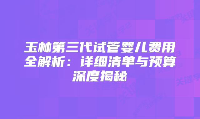 玉林第三代试管婴儿费用全解析：详细清单与预算深度揭秘