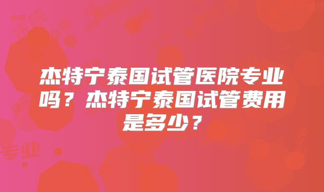 杰特宁泰国试管医院专业吗？杰特宁泰国试管费用是多少？