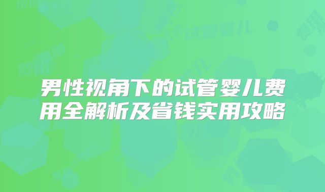 男性视角下的试管婴儿费用全解析及省钱实用攻略