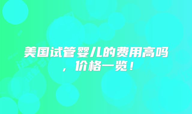 美国试管婴儿的费用高吗，价格一览！
