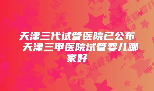 天津三代试管医院已公布 天津三甲医院试管婴儿哪家好