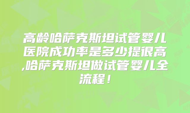 高龄哈萨克斯坦试管婴儿医院成功率是多少提很高,哈萨克斯坦做试管婴儿全流程！