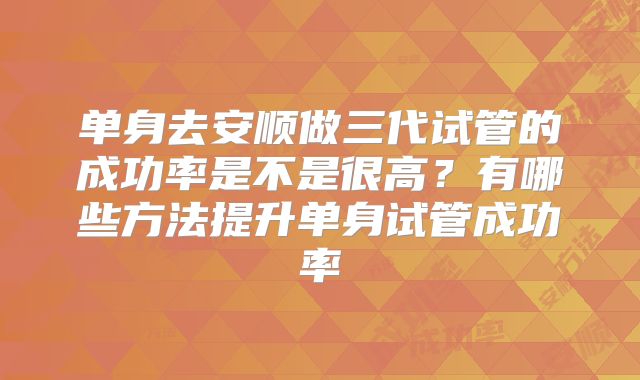 单身去安顺做三代试管的成功率是不是很高？有哪些方法提升单身试管成功率