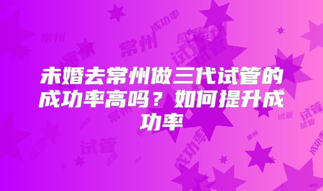 未婚去常州做三代试管的成功率高吗？如何提升成功率