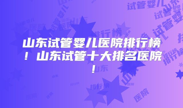 山东试管婴儿医院排行榜！山东试管十大排名医院！