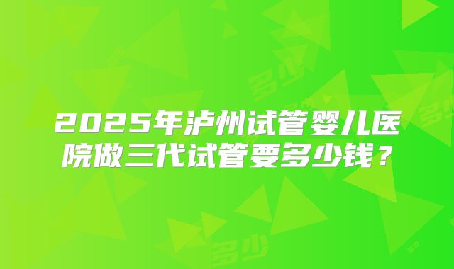 2025年泸州试管婴儿医院做三代试管要多少钱？