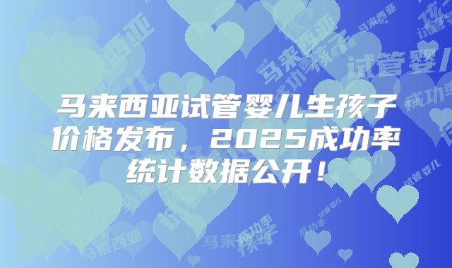 马来西亚试管婴儿生孩子价格发布，2025成功率统计数据公开！
