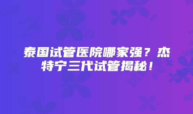 泰国试管医院哪家强？杰特宁三代试管揭秘！