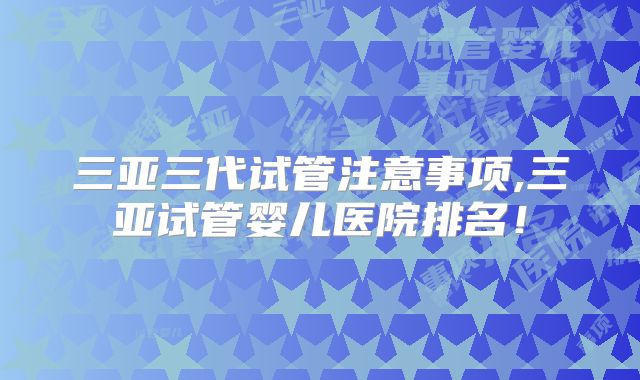 三亚三代试管注意事项,三亚试管婴儿医院排名！