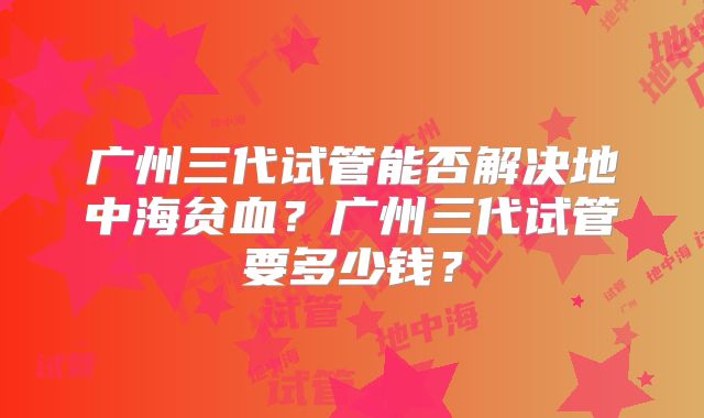 广州三代试管能否解决地中海贫血？广州三代试管要多少钱？