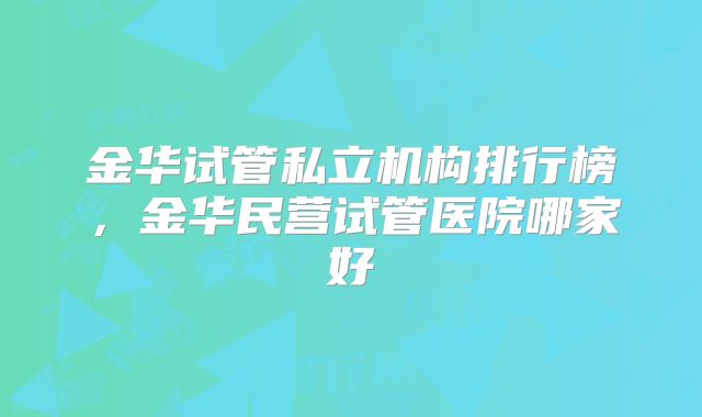 金华试管私立机构排行榜，金华民营试管医院哪家好