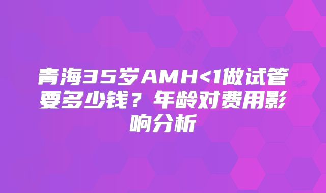 青海35岁AMH<1做试管要多少钱?年龄对费用影响分析