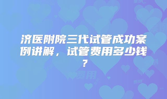 济医附院三代试管成功案例讲解，试管费用多少钱？