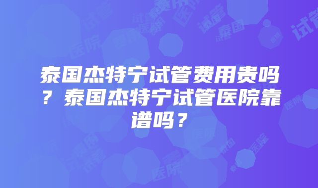 泰国杰特宁试管费用贵吗？泰国杰特宁试管医院靠谱吗？