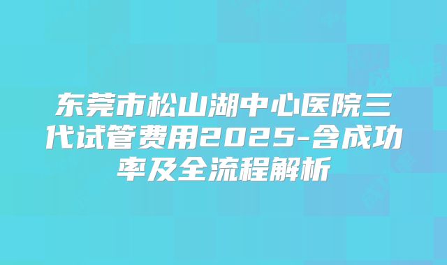 东莞市松山湖中心医院三代试管费用2025-含成功率及全流程解析