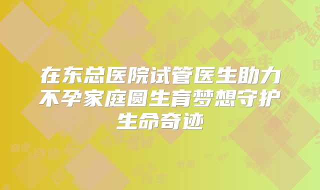 在东总医院试管医生助力不孕家庭圆生育梦想守护生命奇迹