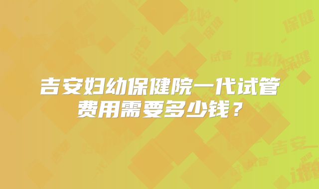 吉安妇幼保健院一代试管费用需要多少钱？