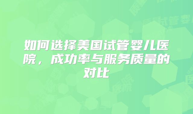 如何选择美国试管婴儿医院，成功率与服务质量的对比