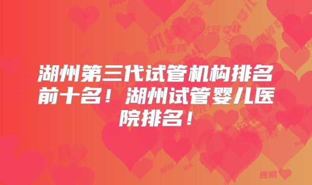湖州第三代试管机构排名前十名!湖州试管婴儿医院排名!