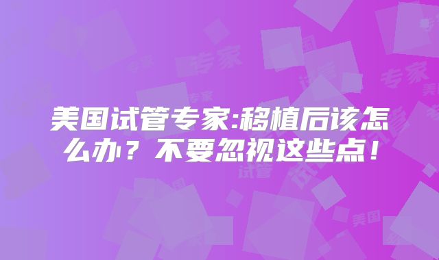 美国试管专家:移植后该怎么办？不要忽视这些点！