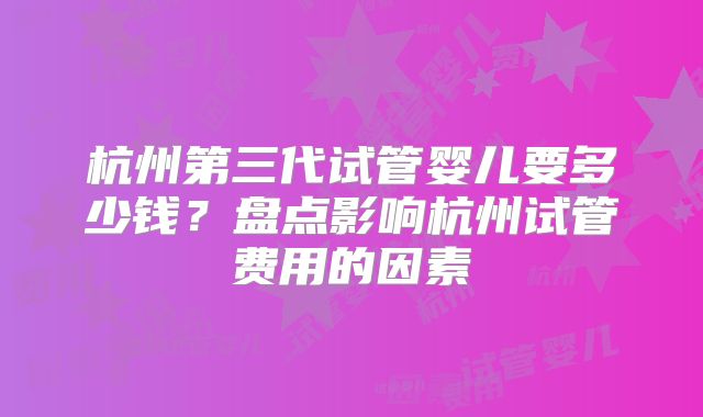 杭州第三代试管婴儿要多少钱？盘点影响杭州试管费用的因素
